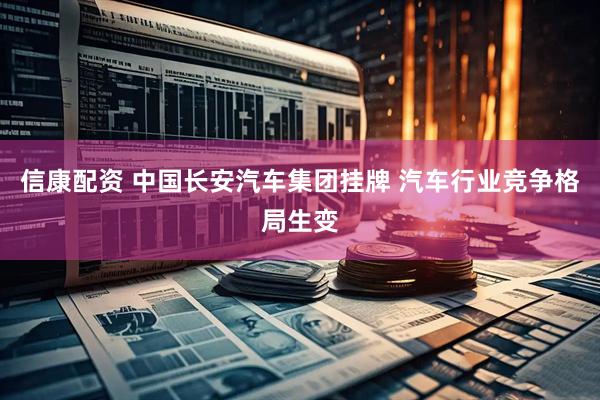 信康配资 中国长安汽车集团挂牌 汽车行业竞争格局生变