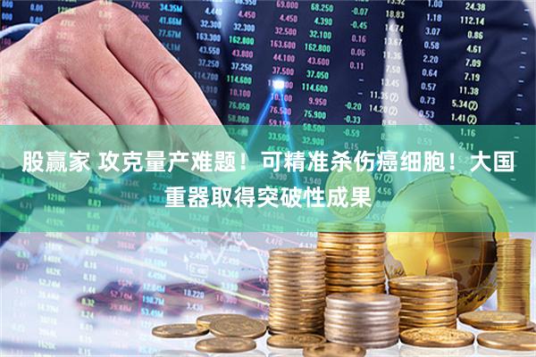 股赢家 攻克量产难题！可精准杀伤癌细胞！大国重器取得突破性成果