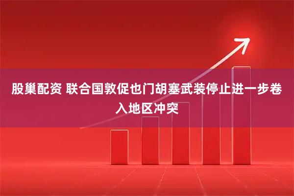 股巢配资 联合国敦促也门胡塞武装停止进一步卷入地区冲突