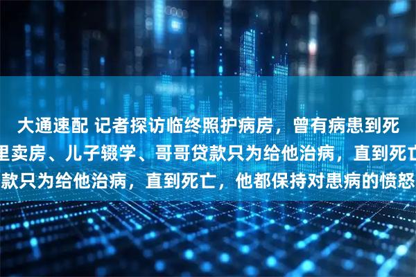 大通速配 记者探访临终照护病房，曾有病患到死都不接受患病事实：家里卖房、儿子辍学、哥哥贷款只为给他治病，直到死亡，他都保持对患病的愤怒