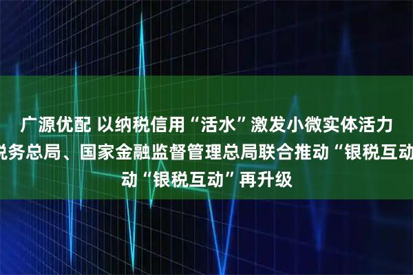 广源优配 以纳税信用“活水”激发小微实体活力——国家税务总局、国家金融监督管理总局联合推动“银税互动”再升级