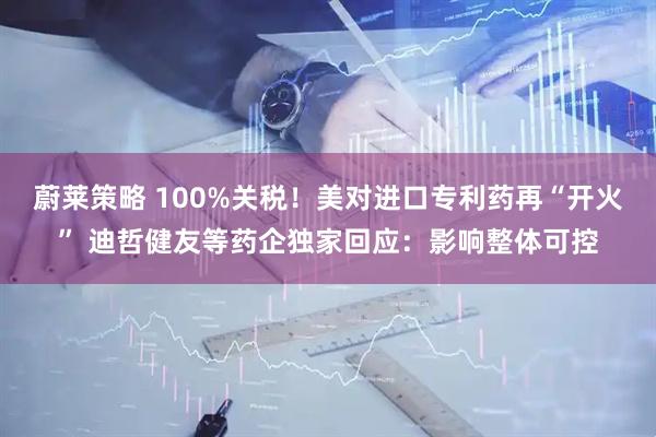 蔚莱策略 100%关税！美对进口专利药再“开火” 迪哲健友等药企独家回应：影响整体可控