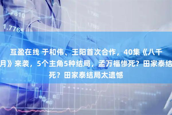互盈在线 于和伟、王阳首次合作，40集《八千里路云和月》来袭，5个主角5种结局，孟万福惨死？田家泰结局太遗憾