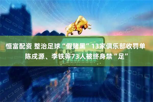 恒富配资 整治足球“假赌黑”13家俱乐部收罚单 陈戌源、李铁等73人被终身禁“足”